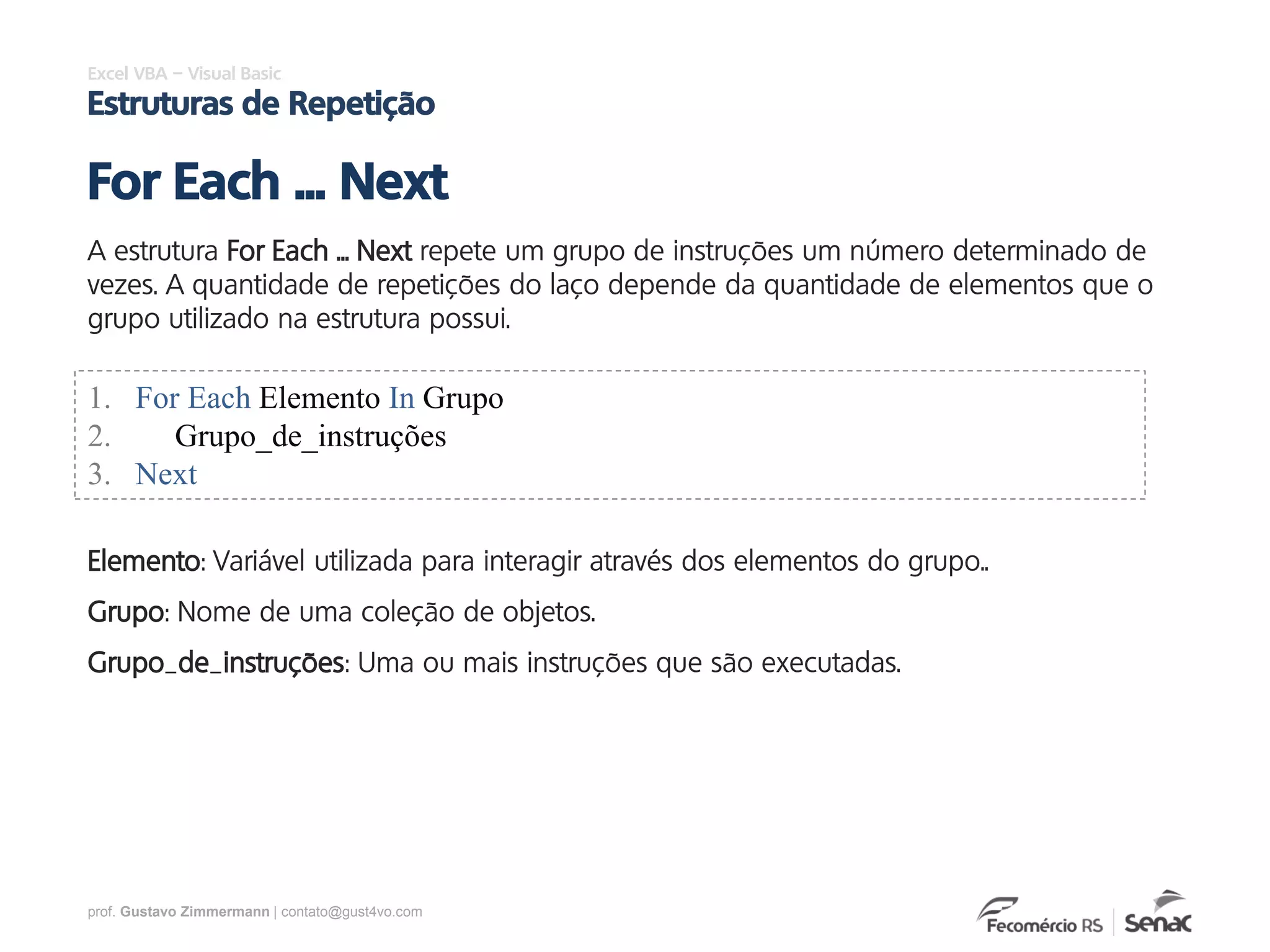 prof. Gustavo Zimmermann | contato@gust4vo.com
Excel VBA – Visual Basic
Estruturas de Repetição
A estrutura For Each ... Next repete um grupo de instruções um número determinado de
vezes. A quantidade de repetições do laço depende da quantidade de elementos que o
grupo utilizado na estrutura possui.
For Each ... Next
1. For Each Elemento In Grupo
2. Grupo_de_instruções
3. Next
Elemento: Variável utilizada para interagir através dos elementos do grupo..
Grupo: Nome de uma coleção de objetos.
Grupo_de_instruções: Uma ou mais instruções que são executadas.
 