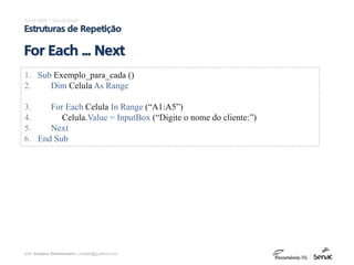 prof. Gustavo Zimmermann | contato@gust4vo.com
Excel VBA – Visual Basic
Estruturas de Repetição
For Each ... Next
1. Sub Exemplo_para_cada ()
2. Dim Celula As Range
3. For Each Celula In Range (“A1:A5”)
4. Celula.Value = InputBox (“Digite o nome do cliente:”)
5. Next
6. End Sub
 