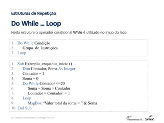 prof. Gustavo Zimmermann | contato@gust4vo.com
Excel VBA – Visual Basic
Estruturas de Repetição
Nesta estrutura o operador condicional While é utilizado no início do laço.
Do While ... Loop
1. Do While Condição
2. Grupo_de_instruções
3. Loop
1. Sub Exemplo_enquanto_inicio ()
2. Dim Contador, Soma As Integer
3. Contador = 1
4. Soma = 0
5. Do While Contador <=20
6. Soma = Soma + Contador
7. Contador = Contador + 1
8. Loop
9. MsgBox “Valor total da soma = ” & Soma
10. End Sub
 