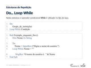 prof. Gustavo Zimmermann | contato@gust4vo.com
Excel VBA – Visual Basic
Estruturas de Repetição
Nesta estrutura o operador condicional While é utilizado no fim do laço.
Do... Loop While
1. Do
2. Grupo_de_instruções
3. Loop While Condição
1. Sub Exemplo_enquanto_fim ()
2. Dim Nome As String
3. Do
4. Nome = InputBox (“Digite o nome do usuário:”)
5. Loop While Nome = “”
6. MsgBox “O nome do usuário é: ” & Nome
7. End Sub
 
