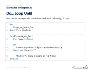 prof. Gustavo Zimmermann | contato@gust4vo.com
Excel VBA – Visual Basic
Estruturas de Repetição
Nesta estrutura o operador condicional Until é utilizado no fim do laço.
Do... Loop Until
1. Do
2. Grupo_de_instruções
3. Loop While Condição
1. Sub Exemplo_ate_fim ()
2. Dim Nome As String
3. Do
4. Nome = InputBox (“Digite o nome do usuário:”)
5. Loop Until Nome <> “”
6. MsgBox “O nome o usuário é: ” & Nome
7. End Sub
 
