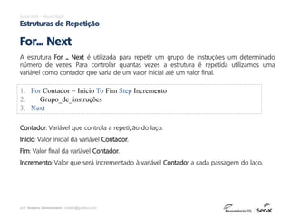 prof. Gustavo Zimmermann | contato@gust4vo.com
Excel VBA – Visual Basic
Estruturas de Repetição
A estrutura For ... Next é utilizada para repetir um grupo de instruções um determinado
número de vezes. Para controlar quantas vezes a estrutura é repetida utilizamos uma
variável como contador que varia de um valor inicial até um valor final.
For... Next
1. For Contador = Inicio To Fim Step Incremento
2. Grupo_de_instruções
3. Next
Contador: Variável que controla a repetição do laço.
Início: Valor inicial da variável Contador.
Fim: Valor final da variável Contador.
Incremento: Valor que será incrementado à variável Contador a cada passagem do laço.
 