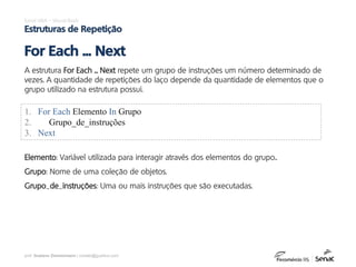 prof. Gustavo Zimmermann | contato@gust4vo.com
Excel VBA – Visual Basic
Estruturas de Repetição
A estrutura For Each ... Next repete um grupo de instruções um número determinado de
vezes. A quantidade de repetições do laço depende da quantidade de elementos que o
grupo utilizado na estrutura possui.
For Each ... Next
1. For Each Elemento In Grupo
2. Grupo_de_instruções
3. Next
Elemento: Variável utilizada para interagir através dos elementos do grupo..
Grupo: Nome de uma coleção de objetos.
Grupo_de_instruções: Uma ou mais instruções que são executadas.
 