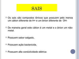 SAIS
 Os sais são compostos iônicos que possuem pelo menos
um cátion diferente de H+ e um ânion diferente de OH-
 De maneira geral este cátion é um metal e o ânion um não-
metal.
 Possuem sabor salgado,
 Possuem ação bactericida,
 Possuem alta condutividade elétrica
 