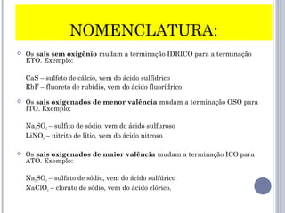 NOMENCLATURA:
 Os sais sem oxigênio mudam a terminação IDRICO para a terminação
ETO. Exemplo:
CaS – sulfeto de cálcio, vem do ácido sulfídrico
RbF – fluoreto de rubídio, vem do ácido fluorídrico
 Os sais oxigenados de menor valência mudam a terminação OSO para
ITO. Exemplo:
Na2SO3 – sulfito de sódio, vem do ácido sulfuroso
LiNO2 – nitrito de lítio, vem do ácido nitroso
 Os sais oxigenados de maior valência mudam a terminação ICO para
ATO. Exemplo:
Na2SO4 – sulfato de sódio, vem do ácido sulfúrico
NaClO3 – clorato de sódio, vem do ácido clórico.
 