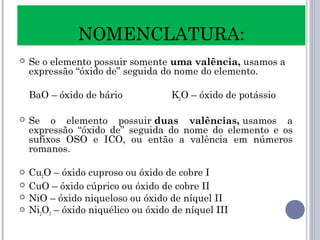  Se o elemento possuir somente uma valência, usamos a
expressão “óxido de” seguida do nome do elemento.
BaO – óxido de bário K2O – óxido de potássio
 Se o elemento possuir duas valências, usamos a
expressão “óxido de” seguida do nome do elemento e os
sufixos OSO e ICO, ou então a valência em números
romanos.
 Cu2O – óxido cuproso ou óxido de cobre I
 CuO – óxido cúprico ou óxido de cobre II
 NiO – óxido niqueloso ou óxido de níquel II
 Ni2O3 – óxido niquélico ou óxido de níquel III
NOMENCLATURA:
 