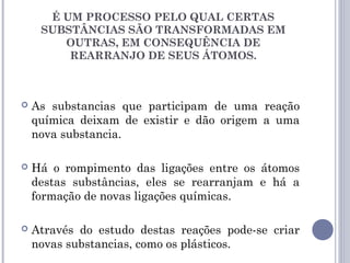  As substancias que participam de uma reação
química deixam de existir e dão origem a uma
nova substancia.
 Há o rompimento das ligações entre os átomos
destas substâncias, eles se rearranjam e há a
formação de novas ligações químicas.
 Através do estudo destas reações pode-se criar
novas substancias, como os plásticos.
É UM PROCESSO PELO QUAL CERTAS
SUBSTÂNCIAS SÃO TRANSFORMADAS EM
OUTRAS, EM CONSEQUÊNCIA DE
REARRANJO DE SEUS ÁTOMOS.
 