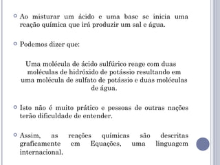  Ao misturar um ácido e uma base se inicia uma
reação química que irá produzir um sal e água.
 Podemos dizer que:
Uma molécula de ácido sulfúrico reage com duas
moléculas de hidróxido de potássio resultando em
uma molécula de sulfato de potássio e duas moléculas
de água.
 Isto não é muito prático e pessoas de outras nações
terão dificuldade de entender.
 Assim, as reações químicas são descritas
graficamente em Equações, uma linguagem
internacional.
 