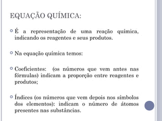 EQUAÇÃO QUÍMICA:
 É a representação de uma reação química,
indicando os reagentes e seus produtos.
 Na equação química temos:
 Coeficientes: (os números que vem antes nas
fórmulas) indicam a proporção entre reagentes e
produtos;
 Índices (os números que vem depois nos símbolos
dos elementos): indicam o número de átomos
presentes nas substâncias.
 