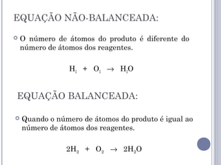 EQUAÇÃO NÃO-BALANCEADA:
 O número de átomos do produto é diferente do
número de átomos dos reagentes.
H2 + O2 → H2O
EQUAÇÃO BALANCEADA:
 Quando o número de átomos do produto é igual ao
número de átomos dos reagentes.
2H2 + O2 → 2H2O
 