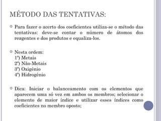 MÉTODO DAS TENTATIVAS:
 Para fazer o acerto dos coeficientes utiliza-se o método das
tentativas: deve-se contar o número de átomos dos
reagentes e dos produtos e equaliza-los.
 Nesta ordem:
1º) Metais
2º) Não-Metais
3º) Oxigênio
4º) Hidrogênio
 Dica: Iniciar o balanceamento com os elementos que
aparecem uma só vez em ambos os membros; selecionar o
elemento de maior índice e utilizar esses índices como
coeficientes no membro oposto;
 