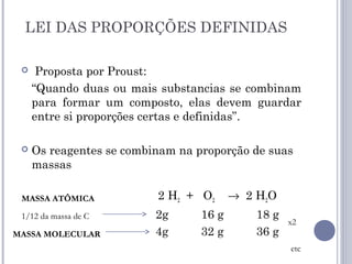 LEI DAS PROPORÇÕES DEFINIDAS
 Proposta por Proust:
“Quando duas ou mais substancias se combinam
para formar um composto, elas devem guardar
entre si proporções certas e definidas”.
 Os reagentes se combinam na proporção de suas
massas
2 H2 + O2 → 2 H2O
2g 16 g 18 g
4g 32 g 36 g
MASSA ATÔMICA
MASSA MOLECULAR
x2
etc
1/12 da massa de C
 