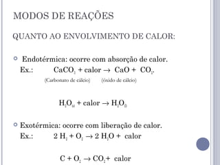 MODOS DE REAÇÕES
QUANTO AO ENVOLVIMENTO DE CALOR:
 Endotérmica: ocorre com absorção de calor.
Ex.: CaCO3 + calor → CaO + CO2.
H2O(s) + calor → H2O(l)
 Exotérmica: ocorre com liberação de calor.
Ex.: 2 H2 + O2 → 2 H2O + calor
C + O2 → CO2 + calor
(Carbonato de cálcio) (óxido de cálcio)
 