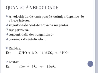 QUANTO À VELOCIDADE
 A velocidade de uma reação química depende de
vários fatores: 
 superfície de contato entre os reagentes,
 temperatura,
 concentração dos reagentes e
 presença do catalisador.
 Rápidas:
Ex.: C2H6O + 3 O2 → 2 CO2 + 3 H2O
 Lentas:
Ex.: 4 Fe + 3 O2 → 2 Fe2O3
 