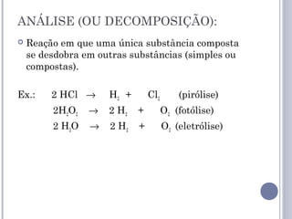 ANÁLISE (OU DECOMPOSIÇÃO):
 Reação em que uma única substância composta
se desdobra em outras substâncias (simples ou
compostas).
Ex.: 2 HCl → H2 + Cl2 (pirólise)
2H2O2 → 2 H2 + O2 (fotólise)
2 H2O → 2 H2 + O2 (eletrólise)
 