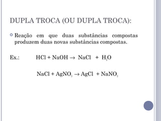 DUPLA TROCA (OU DUPLA TROCA):
 Reação em que duas substâncias compostas
produzem duas novas substâncias compostas.
Ex.: HCl + NaOH → NaCl + H2O
NaCl + AgNO3 → AgCl + NaNO3
 