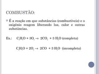 COMBUSTÃO:
 É a reação em que substâncias (combustíveis) e o
oxigênio reagem liberando luz, calor e outras
substâncias.
Ex.: C2H6O + 3O2 → 2CO2 + 3 H2O (completa)
C2H6O + 2O2 → 2CO + 3 H2O (incompleta)
 