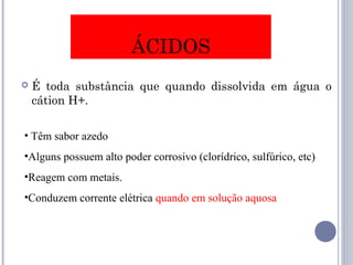 ÁCIDOS
 É toda substância que quando dissolvida em água o
cátion H+.
• Têm sabor azedo
•Alguns possuem alto poder corrosivo (clorídrico, sulfúrico, etc)
•Reagem com metais.
•Conduzem corrente elétrica quando em solução aquosa
 