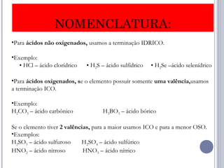 NOMENCLATURA:
•Para ácidos não oxigenados, usamos a terminação IDRICO.
•Exemplo:
     • HCl – ácido clorídrico      • H2S – ácido sulfídrico     • H2Se –ácido selenídrico
•Para ácidos oxigenados, se o elemento possuir somente uma valência,usamos
a terminação ICO.
•Exemplo:
H2CO3 – ácido carbônico H3BO3 – ácido bórico
Se o elemento tiver 2 valências, para a maior usamos ICO e para a menor OSO.
•Exemplos:
H2SO3 – ácido sulfuroso H2SO4 – ácido sulfúrico
HNO2 – ácido nitroso HNO3 – ácido nítrico
 
