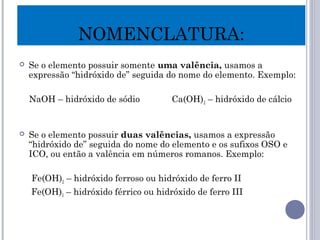  Se o elemento possuir somente uma valência, usamos a
expressão “hidróxido de” seguida do nome do elemento. Exemplo:
NaOH – hidróxido de sódio Ca(OH)2 – hidróxido de cálcio
 Se o elemento possuir duas valências, usamos a expressão
“hidróxido de” seguida do nome do elemento e os sufixos OSO e
ICO, ou então a valência em números romanos. Exemplo:
Fe(OH)2 – hidróxido ferroso ou hidróxido de ferro II
Fe(OH)3 – hidróxido férrico ou hidróxido de ferro III
NOMENCLATURA:
 