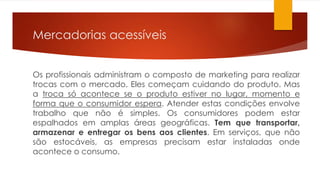 Mercadorias acessíveis 
Os profissionais administram o composto de marketing para realizar 
trocas com o mercado. Eles começam cuidando do produto. Mas 
a troca só acontece se o produto estiver no lugar, momento e 
forma que o consumidor espera. Atender estas condições envolve 
trabalho que não é simples. Os consumidores podem estar 
espalhados em amplas áreas geográficas. Tem que transportar, 
armazenar e entregar os bens aos clientes. Em serviços, que não 
são estocáveis, as empresas precisam estar instaladas onde 
acontece o consumo. 
 