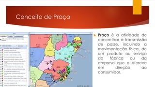Conceito de Praça 
 Praça é a atividade de 
concretizar a transmissão 
de posse, incluindo a 
movimentação física, de 
um produto ou serviço 
da fábrica ou da 
empresa que o oferece 
em direção ao 
consumidor. 
 