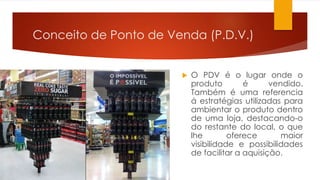 Conceito de Ponto de Venda (P.D.V.) 
 O PDV é o lugar onde o 
produto é vendido. 
Também é uma referencia 
á estratégias utilizadas para 
ambientar o produto dentro 
de uma loja, destacando-o 
do restante do local, o que 
lhe oferece maior 
visibilidade e possibilidades 
de facilitar a aquisição. 
 