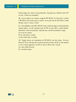 Unidade 9 Exercícios Recomendados
fossem pagas uma, duas ou três prestações. Supondo que o dinheiro valia 27%
ao mês, a oferta era vantajosa?
10. Lúcia comprou um exaustor, pagando R$ 180,00, um mês após a compra
e R$ 200,00, dois meses após a compra. Se os juros são de 25% sobre o saldo
devedor, qual é o preço à vista?
11. Uma geladeira custa R$ 1 000,00 à vista e pode ser paga em três prestações
mensais iguais. Se são cobrados juros de 6% ao mês sobre o saldo devedor,
determine o valor da prestação, supondo que a primeira prestação é paga:
a) no ato da compra;
b) um mês após a compra;
c) dois meses após a compra.
12. Ângela tomou um empréstimo de R$ 400,00, por dez meses. Os juros
foram de 3% ao mês durante os quatro primeiros meses, de 5% ao mês durante
os cinco meses seguintes e de 9% ao mês no último mês. Calcule:
a) a taxa média de juros.
b) o montante pago.
10
 
