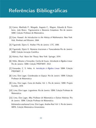 Referências Bibliográcas
[1] Carmo, Manfredo P.; Morgado, Augusto C., Wagner, Eduardo  Pitom-
beira, João Bosco. Trigonometria e Números Complexos. Rio de Janeiro:
SBM, Coleção Professor de Matemática.
[2] Eves, Howard. An Introduction to the History of Mathematics. New York:
Holt, Rinehart and Winston, 1964.
[3] Figueiredo, Djairo G. Análise I Rio de Janeiro: LTC, 1996.
[4] Figueiredo, Djairo G. Números Irracionais e Transcedentes Rio de Janeiro:
SBM, Coleção Iniciação Cientíca.
[5] Halmos, Paul. Naive Set Theory. New York: Springer, 1974.
[6] Hefez, Abramo e Fernandez, Cecília de Souza. Introdução à Álgebra Linear.
Rio de Janeiro: SBM, Coleção PROFMAT, 2012.
[7] Fernandes, C. S. Hefez, A. Introdução à Álgebra Linear. SBM, Coleção
PROFMAT. 2
[8] Lima, Elon Lages. Coordenadas no Espaço. Rio de Janeiro: SBM, Coleção
Professor de Matemática.
[9] Lima, Elon Lages. Curso de Análise, Vol. 1. Rio de Janeiro: SBM, Projeto
Euclides, 1976.
[10] Lima, Elon Lages. Logaritmos. Rio de Janeiro: SBM, Coleção Professor de
Matemática.
[11] Lima, Elon Lages. Meu Professor de Matemática e Outras Histórias. Rio
de Janeiro: SBM, Coleção Professor de Matemática.
bibitemelon-analisereal Lima, Elon Lages. Análise Real, Vol. 1. Rio de Janeiro:
IMPA, Coleção Matemática Universitária.
11
 