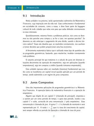 Unidade 9 Introdução
9.1 Introdução
Nesta unidade e na próxima, serão apresentados rudimentos de Matemática
Financeira, cuja inspiração vem da vida real. Esse conhecimento é fundamental
em sociedades de consumo, como a nossa, e deve fazer parte da bagagem
cultural de todo cidadão que nelas vive para que saiba defender minimamente
os seus interesses.
Quotidianamente, estamos frente a problemas práticos, tais como se deve-
mos ou não parcelar uma compra e, se for o caso, em quantas parcelas? Se
devemos ou não antecipar o pagamento de uma dívida, usando o décimo ter-
ceiro salário? Esses são desaos que, se resolvidos corretamente, nos auxiliam
a tomar decisões que podem proporcionar uma boa economia.
A ferramenta matemática básica que é utilizada nesse tipo de questões são
as progressões geométricas, bastando, para resolvê-las, modelar corretamente
cada problema.
O assunto principal de que tratamos é o cálculo de juros em diversas si-
tuações decorrentes da operação de empréstimo, seja em aplicações (quando
emprestamos), seja em compras a crédito (quando tomamos emprestado).
Esta unidade repousa sobre um resultado (teorema) fundamental que nos
diz como se transforma um capital inicial quando aplicado por um período de
tempo, sendo submetido a um regime de juros compostos.
9.2 Juros Compostos
Uma das importantes aplicações de progressões geométricas é a Matemá-
tica Financeira. A operação básica da matemática nanceira é a operação de
empréstimo.
Alguém que dispõe de um capital C (chamado de principal ), empresta-o
a outrem por um certo período de tempo, e após esse período, recebe o seu
capital C e volta, acrescido de uma remuneração J pelo empréstimo. Essa
remuneração é chamada de juro. A soma C +J é chamada de montante e será
representada por M. A razão i =
J
C
que é a taxa de crescimento do capital,
será sempre referida ao período da operação e chamada de taxa de juros.
2
 