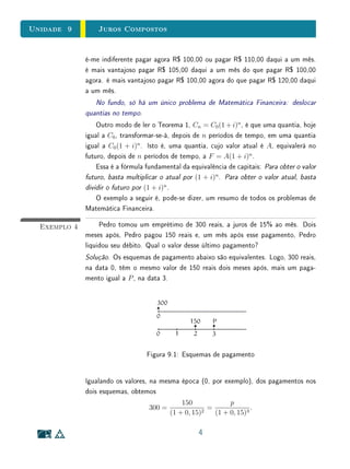 Unidade 9 Juros Compostos
é-me indiferente pagar agora R$ 100,00 ou pagar R$ 110,00 daqui a um mês.
é mais vantajoso pagar R$ 105,00 daqui a um mês do que pagar R$ 100,00
agora. é mais vantajoso pagar R$ 100,00 agora do que pagar R$ 120,00 daqui
a um mês.
No fundo, só há um único problema de Matemática Financeira: deslocar
quantias no tempo.
Outro modo de ler o Teorema 1, Cn = C0(1 + i)n
, é que uma quantia, hoje
igual a C0, transformar-se-á, depois de n períodos de tempo, em uma quantia
igual a C0(1 + i)n
. Isto é, uma quantia, cujo valor atual é A, equivalerá no
futuro, depois de n períodos de tempo, a F = A(1 + i)n
.
Essa é a fórmula fundamental da equivalência de capitais: Para obter o valor
futuro, basta multiplicar o atual por (1 + i)n
. Para obter o valor atual, basta
dividir o futuro por (1 + i)n
.
O exemplo a seguir é, pode-se dizer, um resumo de todos os problemas de
Matemática Financeira.
Exemplo 4 Pedro tomou um emprétimo de 300 reais, a juros de 15% ao mês. Dois
meses após, Pedro pagou 150 reais e, um mês após esse pagamento, Pedro
liquidou seu débito. Qual o valor desse último pagamento?
Solução. Os esquemas de pagamento abaixo são equivalentes. Logo, 300 reais,
na data 0, têm o mesmo valor de 150 reais dois meses após, mais um paga-
mento igual a P, na data 3.
Figura 9.1: Esquemas de pagamento
Igualando os valores, na mesma época (0, por exemplo), dos pagamentos nos
dois esquemas, obtemos
300 =
150
(1 + 0, 15)2
=
p
(1 + 0, 15)3
.
4
 