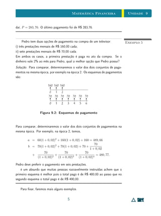 Unidade 9Matemática Financeira
daí, P = 283, 76. O último pagamento foi de R$ 283,76.
Exemplo 5Pedro tem duas opções de pagamento na compra de um televisor:
i) três prestações mensais de R$ 160,00 cada;
ii) sete prestações mensais de R$ 70,00 cada.
Em ambos os casos, a primeira prestação é paga no ato da compra. Se o
dinheiro vale 2% ao mês para Pedro, qual a melhor opção que Pedro possui?
Solução. Para comparar, determinaremos o valor dos dois conjuntos de paga-
mentos na mesma época, por exemplo na época 2. Os esquemas de pagamentos
são:
Figura 9.2: Esquemas de pagamento
Para comparar, determinaremos o valor dos dois conjuntos de pagamentos na
mesma época. Por exemplo, na época 2, temos,
a = 60(1 + 0, 02)2
+ 160(1 + 0, 02) + 160 = 489, 66
b = 70(1 + 0, 02)2
+ 70(1 + 0, 02) + 70 +
70
1 + 0, 02
+
70
(1 + 0, 02)2
+
70
(1 + 0, 02)3
+
70
(1 + 0, 02)4
= 480, 77.
Pedro deve preferir o pagamento em seis prestações.
é um absurdo que muitas pessoas razoavelmente instruídas achem que o
primeiro esquema é melhor pois o total pago é de R$ 480,00 ao passo que no
segundo esquema o total pago é de R$ 490,00.
Para xar, faremos mais alguns exemplos.
5
 