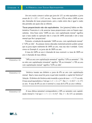 Unidade 9 A Fórmula das Taxas Equivalentes
Um erro muito comum é achar que juros de 12% ao mês equivalem a juros
anuais de 12 × 12% = 144% ao ano. Taxas como 12% ao mês e 144% ao ano
são chamadas de taxas proporcionais, pois a razão entre elas é igual à razão
dos períodos aos quais elas se referem.
Taxas proporcionais não são equivalentes. Um (péssimo) hábito em Ma-
temática Financeira é o de anunciar taxas proporcionais como se fossem equi-
valentes. Uma frase como 144% ao ano, com capitalização mensal signica
que a taxa usada na operação não é a taxa de 144% anunciada e sim a taxa
mensal que lhe é proporcional.
Portanto, a tradução da expressão 144% ao ano, com capitalização mensal
é 12% ao mês. As pessoas menos educadas matematicamente podem pensar
que os juros sejam realmente de 144% ao ano, mas isso não é verdade. Como
vimos no Exemplo 9, os juros são de 290% ao ano.
A taxa de 144% ao ano é chamada de taxa nominal e a taxa de 290% ao
ano é chamada de taxa efetiva.
Exemplo 10 24% ao ano com capitalização semestral signica 12% ao semestre; 1%
ao mês com capitalização trimestral signica 3% ao trimestre e 6% ao ano
com capitalização mensal signica 0,5% ao mês.
Exemplo 11 Verônica investe seu dinheiro a juros de 6% ao ano com capitalização
mensal. Qual a taxa anual de juros à qual está investido o capital de Verônica?
Solução. O dinheiro de Verônica está investido a juros de taxa i = 0, 5% ao mês.
A taxa anual equivalente a I tal que 1+I = (1+i)12
. Daí, I = 0, 0617 = 6, 17%
ao ano. A taxa de 6% ao ano é nominal e a taxa de 6,17% ao ano é efetiva.
Exemplo 12 A taxa efetiva semestral correspondente a 24% ao semestre com capitali-
zação mensal é I tal que 1 + I = (1 + 0, 04)6
. Daí, I = 26, 53% ao semestre.
8
 