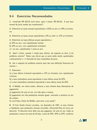 Unidade 9Matemática Financeira
9.4 Exercícios Recomendados
1. Investindo R$ 450,00 você retira, após 3 meses, R$ 600,00. A que taxa
mensal de juros rendeu seu investimento?
2. Determine as taxas mensais equivalentes a 100% ao ano e a 39% ao trimes-
tre.
3. Determine as taxas anuais equivalentes a 6% ao mês e a 12% ao trimestre.
4. Determine as taxas efetivas anuais equivalente a:
a) 30% ao ano, com capitalização mensal.
b) 30% ao ano, com capitalização trimestral.
c) i ao ano, capitalizados k vezes ao ano.
5. Qual o limite, quando k tende para innito, da resposta ao item c) do
problema anterior? Neste caso diz-se que os juros estão sendo capitalizados
continuamente e i é chamado de taxa instantânea de juros.
6. Use a resposta do problema anterior para dar uma denição nanceira do
número e.
7. Determine
a) a taxa efetiva trimestral equivalente a 12% ao trimestre com capitalização
contínua.
b) a taxa instantânea anual equivalente à taxa efetiva anual de 60%.
c) a taxa instantânea semestral equivalente à taxa efetiva anual de 60%.
8. A Mesbla, em vários natais, ofereceu a seus clientes duas alternativas de
pagamento:
a) pagamento de uma só vez, um mês após a compra.
b) pagamento em três prestações mensais iguais, vencendo a primeira no ato
da compra.
Se você fosse cliente da Mesbla, qual seria a sua opção?
9. O Foto Studio Sonora convidou, em dezembro de 1992, os seus clientes
a liquidarem suas prestações mensais vincendas, oferecendo-lhes em troca um
desconto. O desconto seria dado aos que pagassem, de uma só vez, todas as
prestações a vencer em mais de 30 dias, e seria de 30%, 40% ou 50%, conforme
9
 
