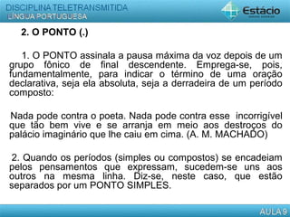 2. O PONTO (.)
1. O PONTO assinala a pausa máxima da voz depois de um
grupo fônico de final descendente. Emprega-se, pois,
fundamentalmente, para indicar o término de uma oração
declarativa, seja ela absoluta, seja a derradeira de um período
composto:
Nada pode contra o poeta. Nada pode contra esse incorrigível
que tão bem vive e se arranja em meio aos destroços do
palácio imaginário que lhe caiu em cima. (A. M. MACHADO)
2. Quando os períodos (simples ou compostos) se encadeiam
pelos pensamentos que expressam, sucedem-se uns aos
outros na mesma linha. Diz-se, neste caso, que estão
separados por um PONTO SIMPLES.
 
