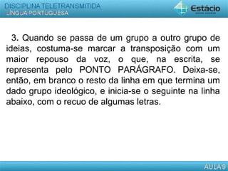 3. Quando se passa de um grupo a outro grupo de
ideias, costuma-se marcar a transposição com um
maior repouso da voz, o que, na escrita, se
representa pelo PONTO PARÁGRAFO. Deixa-se,
então, em branco o resto da linha em que termina um
dado grupo ideológico, e inicia-se o seguinte na linha
abaixo, com o recuo de algumas letras.
 