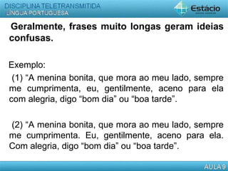 Geralmente, frases muito longas geram ideias
confusas.
Exemplo:
(1) “A menina bonita, que mora ao meu lado, sempre
me cumprimenta, eu, gentilmente, aceno para ela
com alegria, digo “bom dia” ou “boa tarde”.
(2) “A menina bonita, que mora ao meu lado, sempre
me cumprimenta. Eu, gentilmente, aceno para ela.
Com alegria, digo “bom dia” ou “boa tarde”.
 