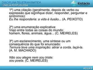 1º) uma citação (geralmente, depois de verbo ou
expressão que signifique dizer, responder, perguntar e
sinônimos):
Eu lhe responderia: a vida é ilusão... (A. PEIXOTO)
2º) uma enumeração explicativa:
Viajo entre todas as coisas do mundo:
homem, flores, animais, água... (C. MEIRELES)
3º) um esclarecimento, uma síntese ou um
consequência do que foi enunciado:
Ternura teve uma inspiração: atirar a corda, laçá-la.
(A. M. MACHADO)
Não sou alegre nem sou triste:
sou poeta. (C. MEIRELES)
 