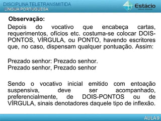 Observação:
Depois do vocativo que encabeça cartas,
requerimentos, ofícios etc. costuma-se colocar DOIS-
PONTOS, VÍRGULA, ou PONTO, havendo escritores
que, no caso, dispensam qualquer pontuação. Assim:
Prezado senhor: Prezado senhor.
Prezado senhor, Prezado senhor
Sendo o vocativo inicial emitido com entoação
suspensiva, deve ser acompanhado,
preferencialmente, de DOIS-PONTOS ou de
VÍRGULA, sinais denotadores daquele tipo de inflexão.
 