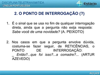 2. O PONTO DE INTERROGAÇÃO (?)
1. É o sinal que se usa no fim de qualquer interrogação
direta, ainda que a pergunta não exija resposta:
Sabe você de uma novidade? (A. PEIXOTO)
2. Nos casos em que a pergunta envolve dúvida,
costuma-se fazer seguir, de RETICÊNCIAS, o
PONTO DE INTERROGAÇÃO:
_ Então?...que foi isso?...a comadre?... (ARTUR
AZEVEDO)
 
