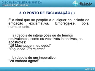 3. O PONTO DE EXCLAMAÇÃO (!)
É o sinal que se pospõe a qualquer enunciado de
entoação exclamativa. Emprega-se, pois,
normalmente:
a) depois de interjeições ou de termos
equivalentes, como os vocativos intensivos, as
apóstrofes:
“Ui! Machuquei meu dedo!”
“Ó querida! Eu te amo!
b) depois de um imperativo:
“Vá embora agora!”
 