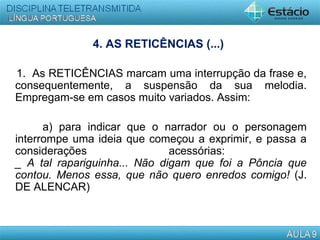 4. AS RETICÊNCIAS (...)
1. As RETICÊNCIAS marcam uma interrupção da frase e,
consequentemente, a suspensão da sua melodia.
Empregam-se em casos muito variados. Assim:
a) para indicar que o narrador ou o personagem
interrompe uma ideia que começou a exprimir, e passa a
considerações acessórias:
_ A tal rapariguinha... Não digam que foi a Pôncia que
contou. Menos essa, que não quero enredos comigo! (J.
DE ALENCAR)
 