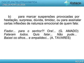 b) para marcar suspensões provocadas por
hesitação, surpresa, dúvida, timidez, ou para assinalar
certas inflexões de natureza emocional de quem fala:
Fiador... para o senhor?! Ora!... (G. AMADO)
Falaram todos. Quis falar... Não pude...
Baixei os olhos... e empalideci... (A. TAVARES)
 