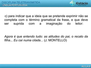 c) para indicar que a ideia que se pretende exprimir não se
completa com o término gramatical da frase, e que deve
ser suprida com a imaginação do leitor:
Agora é que entendo tudo: as atitudes do pai, o recato da
filha... Eu caí numa cilada... (J. MONTELLO)
 