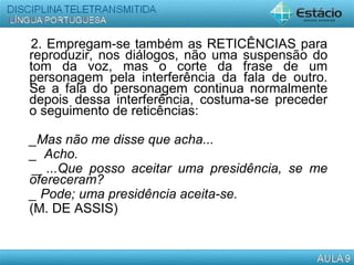 2. Empregam-se também as RETICÊNCIAS para
reproduzir, nos diálogos, não uma suspensão do
tom da voz, mas o corte da frase de um
personagem pela interferência da fala de outro.
Se a fala do personagem continua normalmente
depois dessa interferência, costuma-se preceder
o seguimento de reticências:
_Mas não me disse que acha...
_ Acho.
_ ...Que posso aceitar uma presidência, se me
ofereceram?
_ Pode; uma presidência aceita-se.
(M. DE ASSIS)
 
 