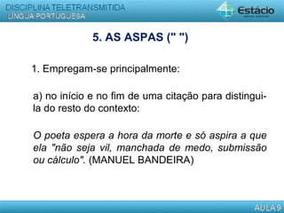 5. AS ASPAS (" ")
1. Empregam-se principalmente:
a) no início e no fim de uma citação para distingui-
la do resto do contexto:
O poeta espera a hora da morte e só aspira a que
ela "não seja vil, manchada de medo, submissão
ou cálculo". (MANUEL BANDEIRA)
 