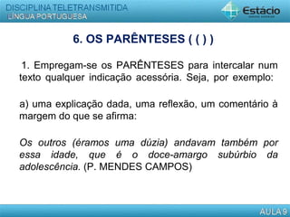 6. OS PARÊNTESES ( ( ) )
1. Empregam-se os PARÊNTESES para intercalar num
texto qualquer indicação acessória. Seja, por exemplo:
a) uma explicação dada, uma reflexão, um comentário à
margem do que se afirma:
Os outros (éramos uma dúzia) andavam também por
essa idade, que é o doce-amargo subúrbio da
adolescência. (P. MENDES CAMPOS)
 