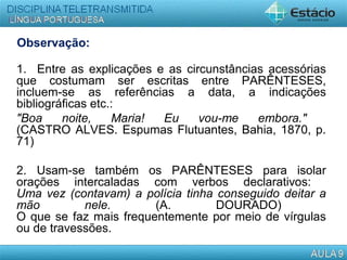 Observação:
1. Entre as explicações e as circunstâncias acessórias
que costumam ser escritas entre PARÊNTESES,
incluem-se as referências a data, a indicações
bibliográficas etc.:
"Boa noite, Maria! Eu vou-me embora."
(CASTRO ALVES. Espumas Flutuantes, Bahia, 1870, p.
71)
2. Usam-se também os PARÊNTESES para isolar
orações intercaladas com verbos declarativos:
Uma vez (contavam) a polícia tinha conseguido deitar a
mão nele. (A. DOURADO)
O que se faz mais frequentemente por meio de vírgulas
ou de travessões.
 
 
