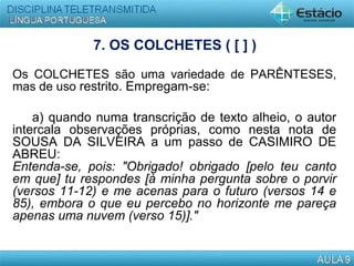 7. OS COLCHETES ( [ ] )
Os COLCHETES são uma variedade de PARÊNTESES,
mas de uso restrito. Empregam-se:
a) quando numa transcrição de texto alheio, o autor
intercala observações próprias, como nesta nota de
SOUSA DA SILVEIRA a um passo de CASIMIRO DE
ABREU:
Entenda-se, pois: "Obrigado! obrigado [pelo teu canto
em que] tu respondes [à minha pergunta sobre o porvir
(versos 11-12) e me acenas para o futuro (versos 14 e
85), embora o que eu percebo no horizonte me pareça
apenas uma nuvem (verso 15)]."
  
 