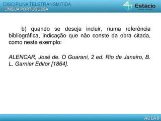 b) quando se deseja incluir, numa referência
bibliográfica, indicação que não conste da obra citada,
como neste exemplo:
ALENCAR, José de. O Guarani, 2 ed. Rio de Janeiro, B.
L. Garnier Editor [1864].
  
 